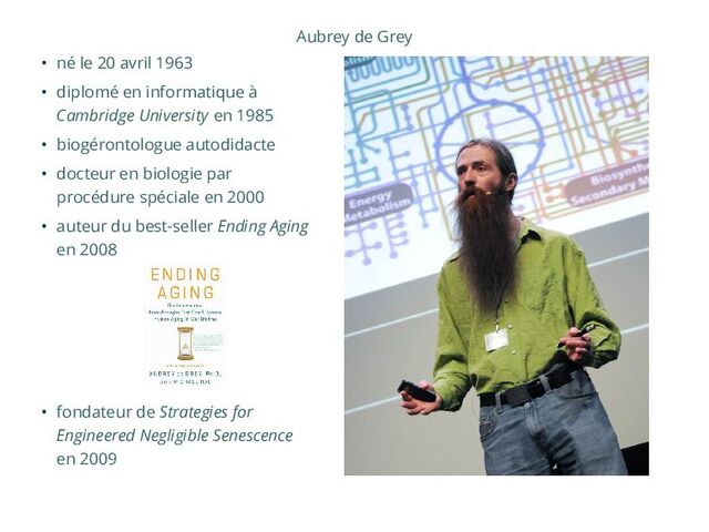 Aubrey de Grey
• né le 20 avril 1963
• diplomé en informatique à
Cambridge University en 1985
• biogérontologue autodidacte
• docteur en biologie par
procédure spéciale en 2000
• auteur du best-seller Ending Aging
en 2008
• fondateur de Strategies for
Engineered Negligible Senescence
en 2009
