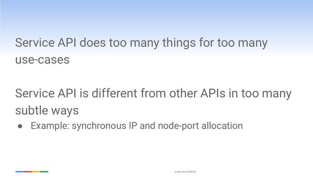 Google Cloud Platform
Service API does too many things for too many
use-cases
Service API is different from other APIs in too many
subtle ways
● Example: synchronous IP and node-port allocation
