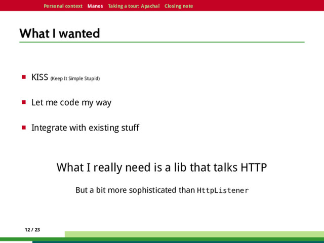 Personal context Manos Taking a tour: Apachaï Closing note
What I wanted
¤ KISS (Keep It Simple Stupid)
¤ Let me code my way
¤ Integrate with existing stuff
What I really need is a lib that talks HTTP
But a bit more sophisticated than HttpListener
12 / 23
