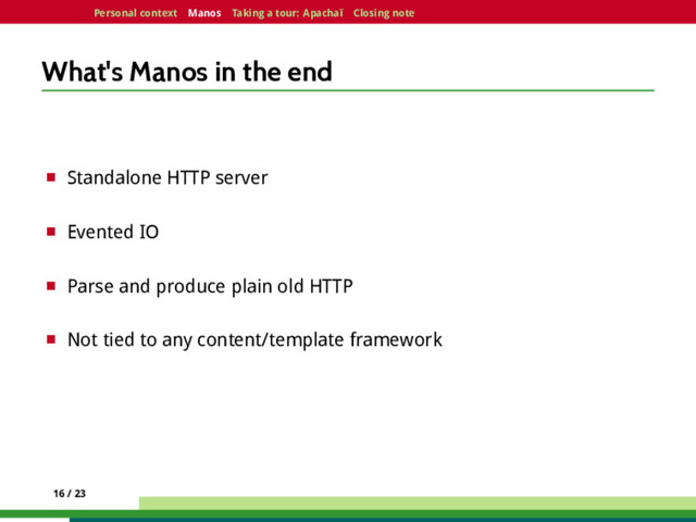 Personal context Manos Taking a tour: Apachaï Closing note
What's Manos in the end
¤ Standalone HTTP server
¤ Evented IO
¤ Parse and produce plain old HTTP
¤ Not tied to any content/template framework
16 / 23
