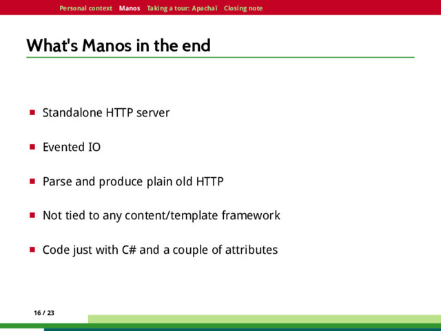 Personal context Manos Taking a tour: Apachaï Closing note
What's Manos in the end
¤ Standalone HTTP server
¤ Evented IO
¤ Parse and produce plain old HTTP
¤ Not tied to any content/template framework
¤ Code just with C# and a couple of attributes
16 / 23
