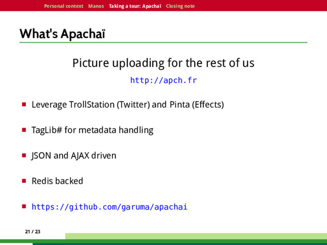 Personal context Manos Taking a tour: Apachaï Closing note
What's Apachaï
Picture uploading for the rest of us
http://apch.fr
¤ Leverage TrollStation (Twitter) and Pinta (Effects)
¤ TagLib# for metadata handling
¤ JSON and AJAX driven
¤ Redis backed
¤ https://github.com/garuma/apachai
21 / 23

