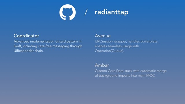 Coordinator 
Advanced implementation of said pattern in
Swift, including care-free messaging through
UIResponder chain.
Avenue 
URLSession wrapper, handles boilerplate,
enables seamless usage with
Operation(Queue).
Ambar 
Custom Core Data stack with automatic merge
of background imports into main MOC.
/ radianttap
