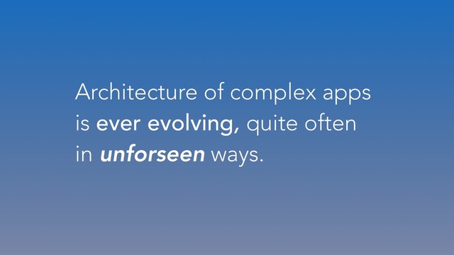 Architecture of complex apps
is ever evolving, quite often
in unforseen ways.

