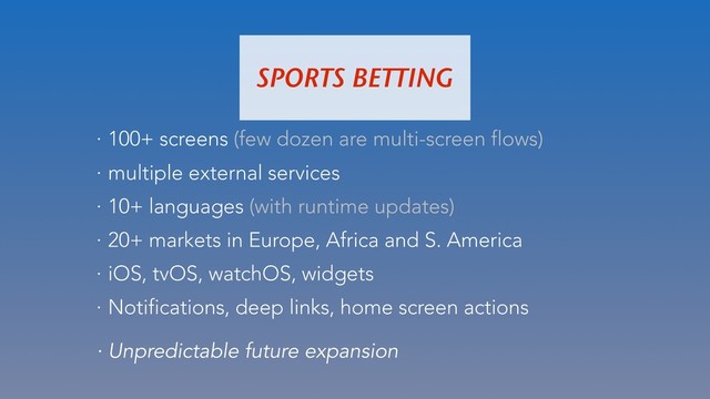 · 100+ screens (few dozen are multi-screen flows)
· multiple external services
· 10+ languages (with runtime updates)
· 20+ markets in Europe, Africa and S. America
· iOS, tvOS, watchOS, widgets
· Notifications, deep links, home screen actions
SPORTS BETTING
· Unpredictable future expansion
