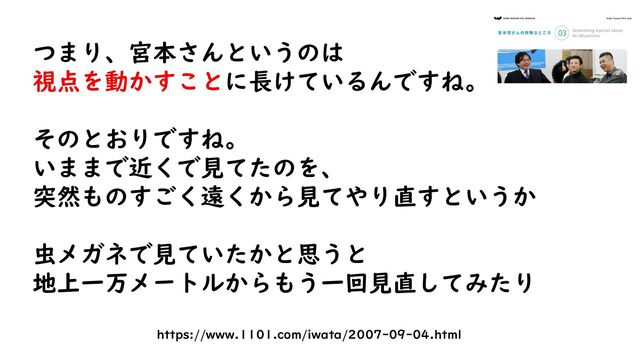 つまり、宮本さんというのは
視点を動かすことに長けているんですね。
そのとおりですね。
いままで近くで見てたのを、
突然ものすごく遠くから見てやり直すというか
虫メガネで見ていたかと思うと
地上一万メートルからもう一回見直してみたり
https://www.1101.com/iwata/2007-09-04.html
