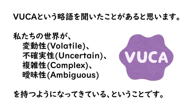 VUCAという略語を聞いたことがあると思います。
私たちの世界が、
変動性(Volatile)、
不確実性(Uncertain)、
複雑性(Complex)、
曖昧性(Ambiguous)
を持つようになってきている、ということです。
