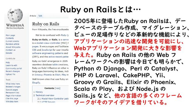 2005年に登場したRuby on Railsは、デー
タベースのテーブル作成、マイグレーション、
ビューの足場作りなどの革新的な機能により、
アプリケーションの迅速な開発を可能にし、
Webアプリケーション開発に大きな影響を
与えた。Ruby on Rails の他の Web フ
レームワークへの影響は今日でも明らかで、
Python の Django、Perl の Catalyst、
PHP の Laravel、CakePHP、Yii、
Groovy の Grails、Elixir の Phoenix、
Scala の Play、および Node.js の
Sails.js など、他の言語の多くのフレーム
ワークがそのアイデアを借りている。
Ruby on Railsとは…
