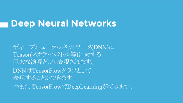 Deep Neural Networks
ディープニューラルネットワーク(DNN)は
Tensor(スカラ・ベクトル等)に対する
巨大な演算として表現されます。
DNNはTensorFlowグラフとして
表現することができます。
つまり、TensorFlowでDeepLearningができます。
