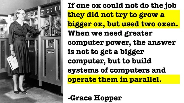 If one ox could not do the job
they did not try to grow a
bigger ox, but used two oxen.
When we need greater
computer power, the answer
is not to get a bigger
computer, but to build
systems of computers and
operate them in parallel.
-Grace Hopper
