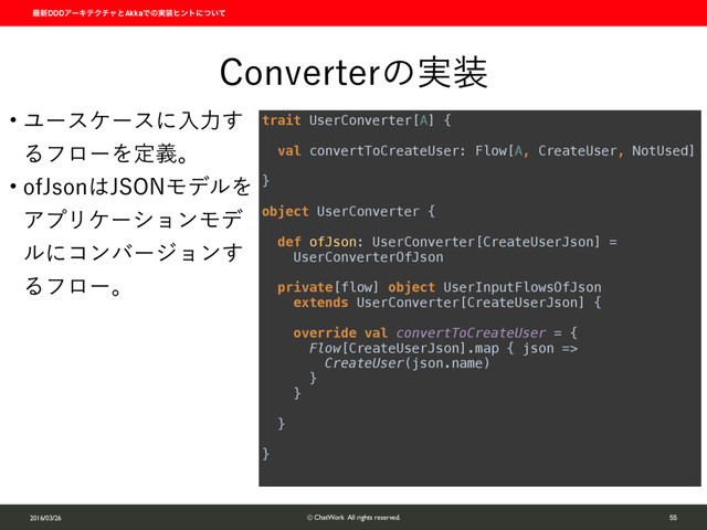 ࠷৽DDDΞʔΩςΫνϟͱAkkaͰͷ࣮૷ώϯτʹ͍ͭͯ
2016/03/26 © ChatWork All rights reserved. 55
$POWFSUFSͷ࣮૷
w Ϣʔεέʔεʹೖྗ͢
ΔϑϩʔΛఆٛɻ
w PG+TPO͸+40/ϞσϧΛ
ΞϓϦέʔγϣϯϞσ
ϧʹίϯόʔδϣϯ͢
Δϑϩʔɻ
trait UserConverter[A] { 
 
val convertToCreateUser: Flow[A, CreateUser, NotUsed] 
 
} 
 
object UserConverter { 
 
def ofJson: UserConverter[CreateUserJson] =  
UserConverterOfJson 
 
private[flow] object UserInputFlowsOfJson
extends UserConverter[CreateUserJson] { 
 
override val convertToCreateUser = { 
Flow[CreateUserJson].map { json => 
CreateUser(json.name) 
} 
} 
 
} 
 
}
