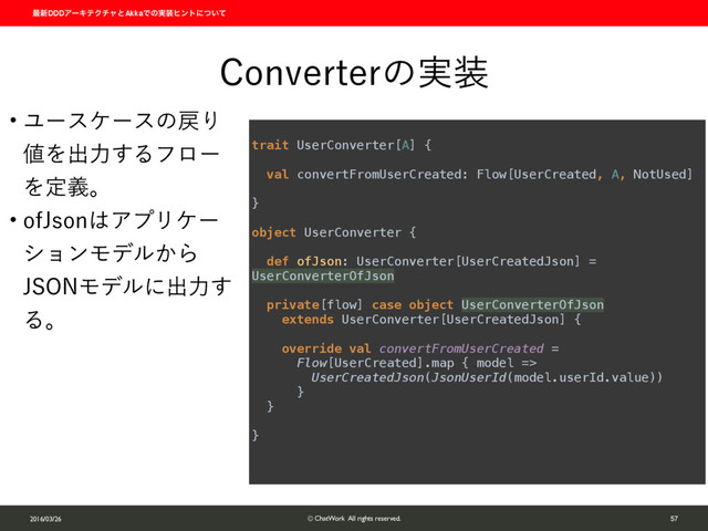 ࠷৽DDDΞʔΩςΫνϟͱAkkaͰͷ࣮૷ώϯτʹ͍ͭͯ
2016/03/26 © ChatWork All rights reserved. 57
$POWFSUFSͷ࣮૷
w Ϣʔεέʔεͷ໭Γ
஋Λग़ྗ͢Δϑϩʔ
Λఆٛɻ
w PG+TPO͸ΞϓϦέʔ
γϣϯϞσϧ͔Β
+40/Ϟσϧʹग़ྗ͢
Δɻ
 
trait UserConverter[A] { 
 
val convertFromUserCreated: Flow[UserCreated, A, NotUsed] 
 
} 
 
object UserConverter { 
 
def ofJson: UserConverter[UserCreatedJson] =
UserConverterOfJson 
 
private[flow] case object UserConverterOfJson
extends UserConverter[UserCreatedJson] { 
 
override val convertFromUserCreated = 
Flow[UserCreated].map { model => 
UserCreatedJson(JsonUserId(model.userId.value)) 
} 
} 
 
}
