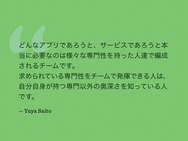 “
ͲΜͳΞϓϦͰ͋Ζ͏ͱɺαʔϏεͰ͋Ζ͏ͱຊ
౰ʹඞཁͳͷ͸༷ʑͳઐ໳ੑΛ࣋ͬͨਓୡͰฤ੒
͞ΕΔνʔϜͰ͢ɻ
ٻΊΒΕ͍ͯΔઐ໳ੑΛνʔϜͰൃشͰ͖Δਓ͸ɺ
ࣗ෼ࣗ਎͕࣋ͭઐ໳Ҏ֎ͷԞਂ͞Λ஌͍ͬͯΔਓ
Ͱ͢ɻ
— Yuya Saito
