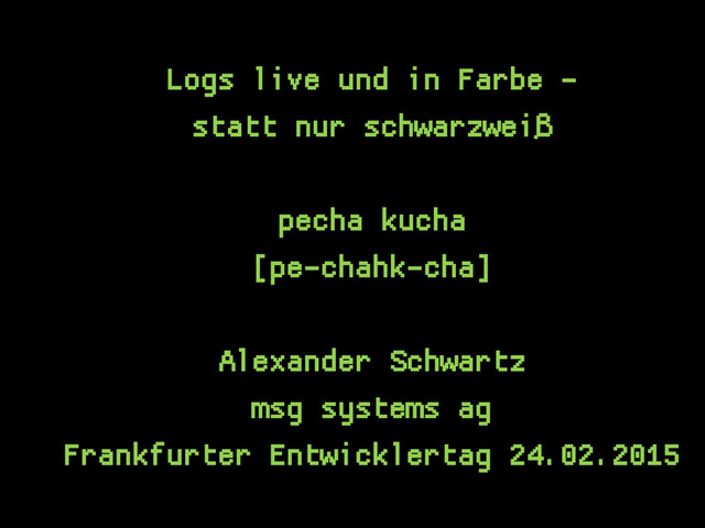 Logs live und in Farbe -
statt nur schwarzweiß
pecha kucha
[pe-chahk-cha]
Alexander Schwartz
msg systems ag
Frankfurter Entwicklertag 24.02.2015
