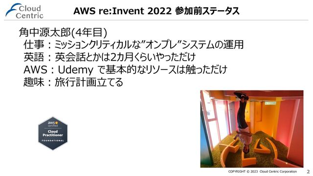 COPYRIGHT © 2023 Cloud Centric Corporation 2
2
AWS re:Invent 2022 参加前ステータス
角中源太郎(4年目)
仕事：ミッションクリティカルな”オンプレ”システムの運用
英語：英会話とかは2カ月くらいやっただけ
AWS：Udemy で基本的なリソースは触っただけ
趣味：旅行計画立てる
