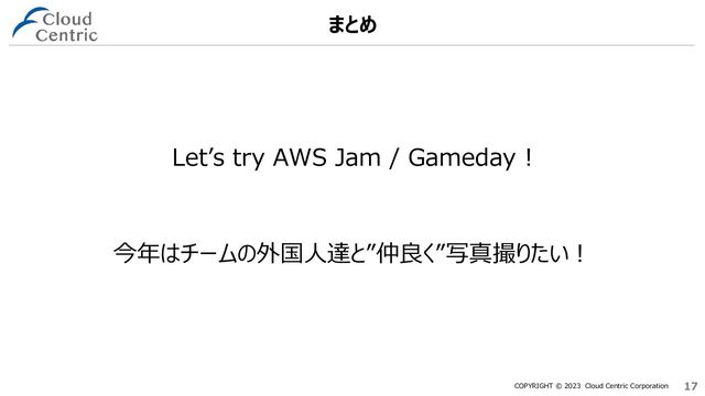 COPYRIGHT © 2023 Cloud Centric Corporation 17
17
Let’s try AWS Jam / Gameday !
まとめ
今年はチームの外国人達と”仲良く”写真撮りたい！
