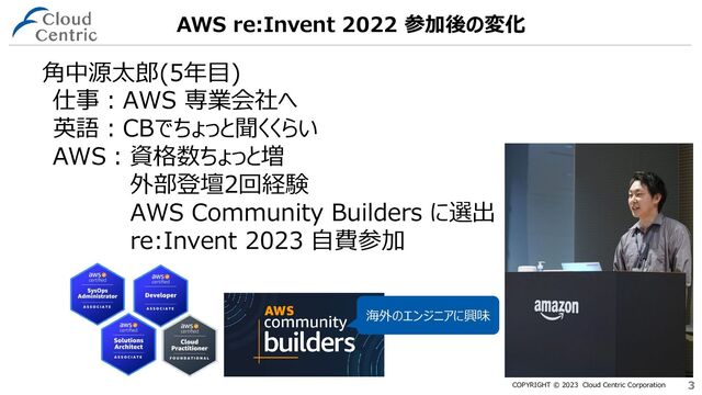 COPYRIGHT © 2023 Cloud Centric Corporation 3
3
AWS re:Invent 2022 参加後の変化
仕事：AWS 専業会社へ
英語：CBでちょっと聞くくらい
AWS：資格数ちょっと増
外部登壇2回経験
AWS Community Builders に選出
re:Invent 2023 自費参加
海外のエンジニアに興味
角中源太郎(5年目)
