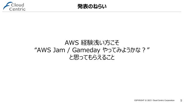 COPYRIGHT © 2023 Cloud Centric Corporation 5
5
AWS 経験浅い方こそ
“AWS Jam / Gameday やってみようかな？”
と思ってもらえること
発表のねらい
