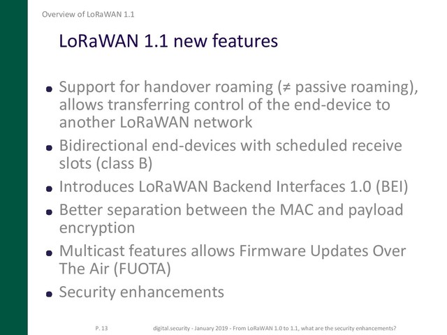 LoRaWAN 1.1 new features
Support for handover roaming (≠ passive roaming),
allows transferring control of the end-device to
another LoRaWAN network
Bidirectional end-devices with scheduled receive
slots (class B)
Introduces LoRaWAN Backend Interfaces 1.0 (BEI)
Better separation between the MAC and payload
encryption
Multicast features allows Firmware Updates Over
The Air (FUOTA)
Security enhancements
Overview of LoRaWAN 1.1
P. 13 digital.security - January 2019 - From LoRaWAN 1.0 to 1.1, what are the security enhancements?
