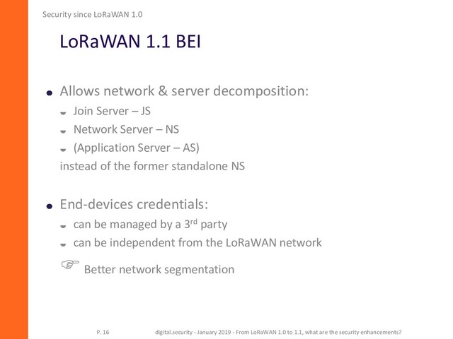 LoRaWAN 1.1 BEI
Allows network & server decomposition:
 Join Server – JS
 Network Server – NS
 (Application Server – AS)
instead of the former standalone NS
End-devices credentials:
 can be managed by a 3rd party
 can be independent from the LoRaWAN network
Better network segmentation
Security since LoRaWAN 1.0
P. 16 digital.security - January 2019 - From LoRaWAN 1.0 to 1.1, what are the security enhancements?
