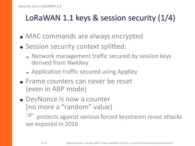LoRaWAN 1.1 keys & session security (1/4)
Security since LoRaWAN 1.0
P. 17 digital.security - January 2019 - From LoRaWAN 1.0 to 1.1, what are the security enhancements?
MAC commands are always encrypted
Session security context splitted:
 Network management traffic secured by session keys
derived from NwkKey
 Application traffic secured using AppKey
Frame counters can never be reset
(even in ABP mode)
DevNonce is now a counter
(no more a “random” value)
 protects against various forced keystream reuse attacks
we exposed in 2016
