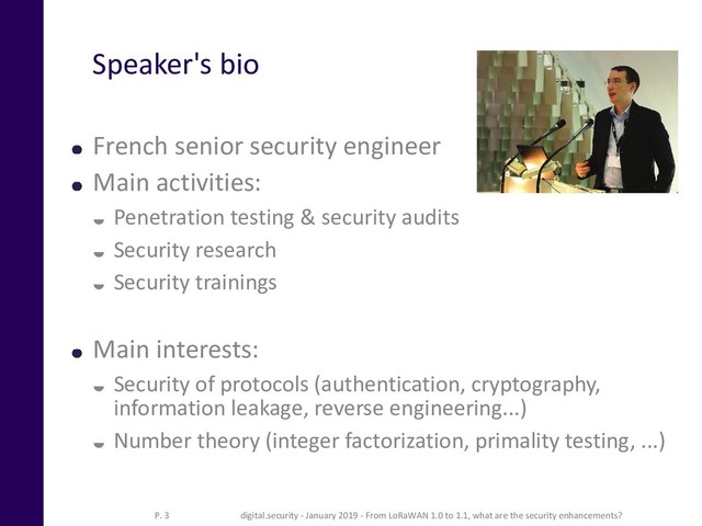 Speaker's bio
French senior security engineer
Main activities:
 Penetration testing & security audits
 Security research
 Security trainings
Main interests:
 Security of protocols (authentication, cryptography,
information leakage, reverse engineering...)
 Number theory (integer factorization, primality testing, ...)
digital.security - January 2019 - From LoRaWAN 1.0 to 1.1, what are the security enhancements?
P. 3
