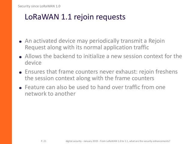 LoRaWAN 1.1 rejoin requests
Security since LoRaWAN 1.0
P. 21 digital.security - January 2019 - From LoRaWAN 1.0 to 1.1, what are the security enhancements?
An activated device may periodically transmit a Rejoin
Request along with its normal application traffic
Allows the backend to initialize a new session context for the
device
Ensures that frame counters never exhaust: rejoin freshens
the session context along with the frame counters
Feature can also be used to hand over traffic from one
network to another
