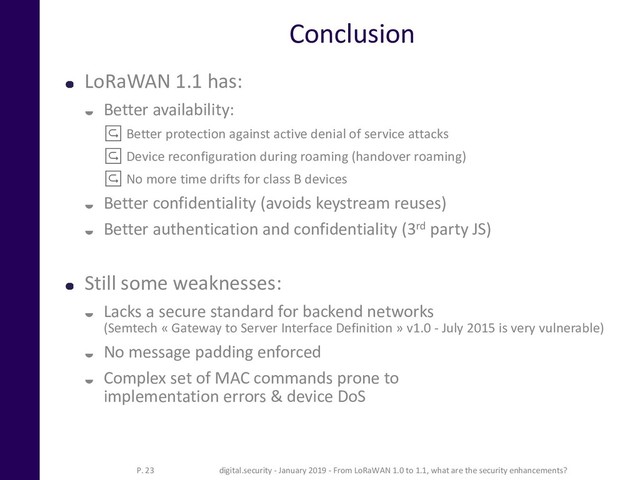 Conclusion
LoRaWAN 1.1 has:
 Better availability:
↪ Better protection against active denial of service attacks
↪ Device reconfiguration during roaming (handover roaming)
↪ No more time drifts for class B devices
 Better confidentiality (avoids keystream reuses)
 Better authentication and confidentiality (3rd party JS)
Still some weaknesses:
 Lacks a secure standard for backend networks
(Semtech « Gateway to Server Interface Definition » v1.0 - July 2015 is very vulnerable)
 No message padding enforced
 Complex set of MAC commands prone to
implementation errors & device DoS
P. 23 digital.security - January 2019 - From LoRaWAN 1.0 to 1.1, what are the security enhancements?
