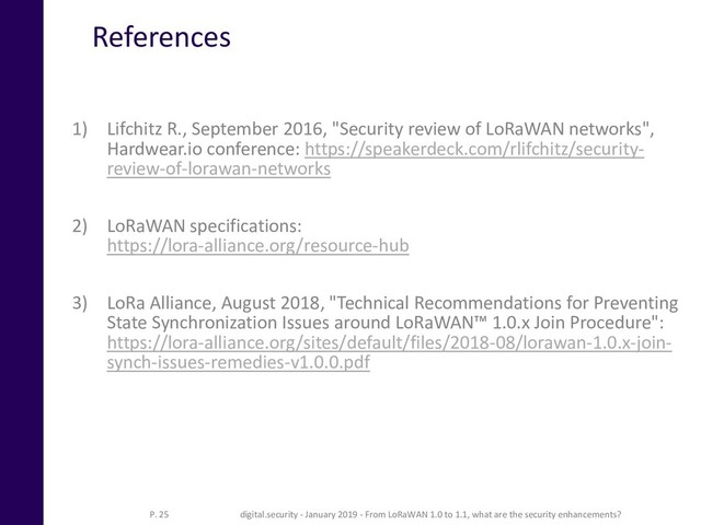 References
1) Lifchitz R., September 2016, "Security review of LoRaWAN networks",
Hardwear.io conference: https://speakerdeck.com/rlifchitz/security-
review-of-lorawan-networks
2) LoRaWAN specifications:
https://lora-alliance.org/resource-hub
3) LoRa Alliance, August 2018, "Technical Recommendations for Preventing
State Synchronization Issues around LoRaWAN™ 1.0.x Join Procedure":
https://lora-alliance.org/sites/default/files/2018-08/lorawan-1.0.x-join-
synch-issues-remedies-v1.0.0.pdf
P. 25 digital.security - January 2019 - From LoRaWAN 1.0 to 1.1, what are the security enhancements?

