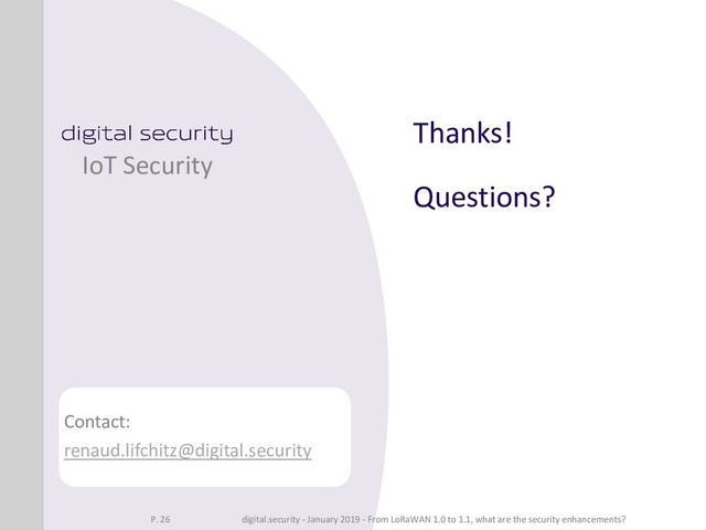 Thanks!
Questions?
IoT Security
Contact:
renaud.lifchitz@digital.security
P. 26 digital.security - January 2019 - From LoRaWAN 1.0 to 1.1, what are the security enhancements?

