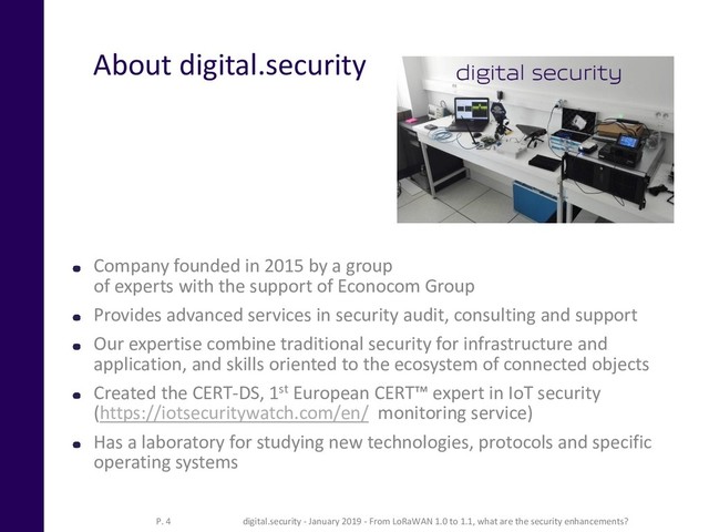 About digital.security
Company founded in 2015 by a group
of experts with the support of Econocom Group
Provides advanced services in security audit, consulting and support
Our expertise combine traditional security for infrastructure and
application, and skills oriented to the ecosystem of connected objects
Created the CERT-DS, 1st European CERT™ expert in IoT security
(https://iotsecuritywatch.com/en/ monitoring service)
Has a laboratory for studying new technologies, protocols and specific
operating systems
digital.security - January 2019 - From LoRaWAN 1.0 to 1.1, what are the security enhancements?
P. 4
