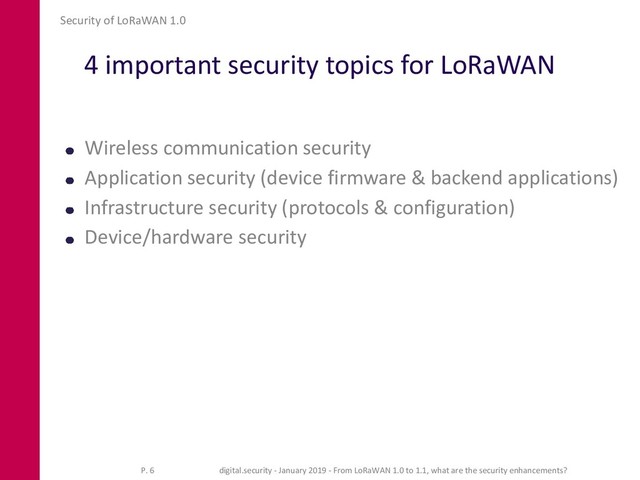 4 important security topics for LoRaWAN
Wireless communication security
Application security (device firmware & backend applications)
Infrastructure security (protocols & configuration)
Device/hardware security
Security of LoRaWAN 1.0
P. 6 digital.security - January 2019 - From LoRaWAN 1.0 to 1.1, what are the security enhancements?
