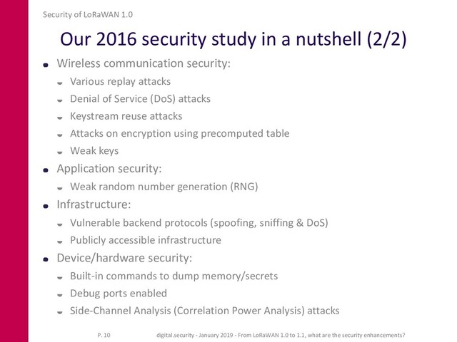 Our 2016 security study in a nutshell (2/2)
Wireless communication security:
 Various replay attacks
 Denial of Service (DoS) attacks
 Keystream reuse attacks
 Attacks on encryption using precomputed table
 Weak keys
Application security:
 Weak random number generation (RNG)
Infrastructure:
 Vulnerable backend protocols (spoofing, sniffing & DoS)
 Publicly accessible infrastructure
Device/hardware security:
 Built-in commands to dump memory/secrets
 Debug ports enabled
 Side-Channel Analysis (Correlation Power Analysis) attacks
Security of LoRaWAN 1.0
P. 10 digital.security - January 2019 - From LoRaWAN 1.0 to 1.1, what are the security enhancements?
