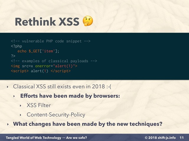 © 2018 shift-js.info
Tangled World of Web Technology ― Are we safe?
Rethink XSS 
11
‣ Classical XSS still exists even in 2018 :-(
‣ Efforts have been made by browsers:
‣ XSS Filter
‣ Content-Security-Policy
‣ What changes have been made by the new techniques?



<img src="x">
 alert(1) 
