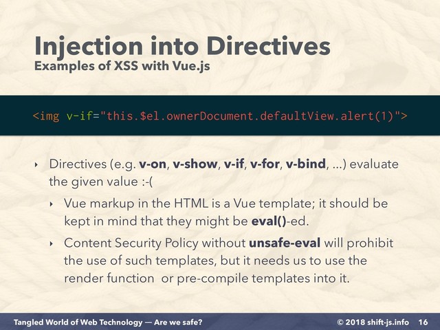 © 2018 shift-js.info
Tangled World of Web Technology ― Are we safe?
Injection into Directives
Examples of XSS with Vue.js
16
<img>
‣ Directives (e.g. v-on, v-show, v-if, v-for, v-bind, ...) evaluate
the given value :-(
‣ Vue markup in the HTML is a Vue template; it should be
kept in mind that they might be eval()-ed.
‣ Content Security Policy without unsafe-eval will prohibit
the use of such templates, but it needs us to use the
render function or pre-compile templates into it.
