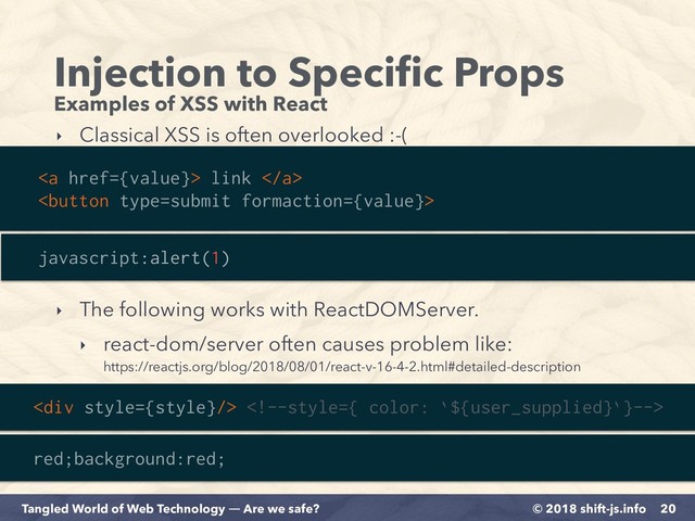 © 2018 shift-js.info
Tangled World of Web Technology ― Are we safe?
Injection to Speciﬁc Props
Examples of XSS with React
20
<a href="{value}"> link </a>

‣ Classical XSS is often overlooked :-(
javascript:alert(1)
<div> 
red;background:red;
‣ The following works with ReactDOMServer.
‣ react-dom/server often causes problem like: 
https://reactjs.org/blog/2018/08/01/react-v-16-4-2.html#detailed-description
</div>