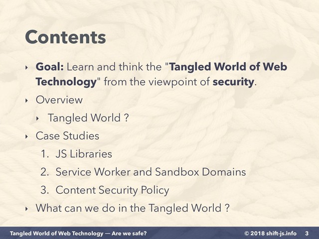 © 2018 shift-js.info
Tangled World of Web Technology ― Are we safe?
Contents
‣ Goal: Learn and think the "Tangled World of Web
Technology" from the viewpoint of security.
‣ Overview
‣ Tangled World ?
‣ Case Studies
1. JS Libraries
2. Service Worker and Sandbox Domains
3. Content Security Policy
‣ What can we do in the Tangled World ?
3
