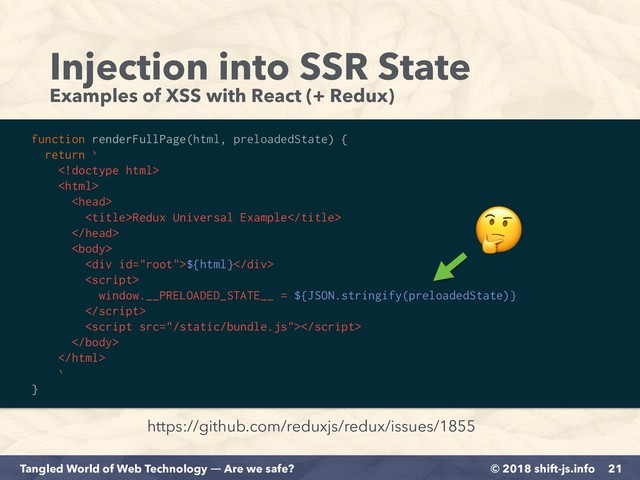 © 2018 shift-js.info
Tangled World of Web Technology ― Are we safe?
Injection into SSR State
Examples of XSS with React (+ Redux)
21
https://github.com/reduxjs/redux/issues/1855
function renderFullPage(html, preloadedState) {
return `



Redux Universal Example


<div>${html}</div>

window.__PRELOADED_STATE__ = ${JSON.stringify(preloadedState)}




`
}

