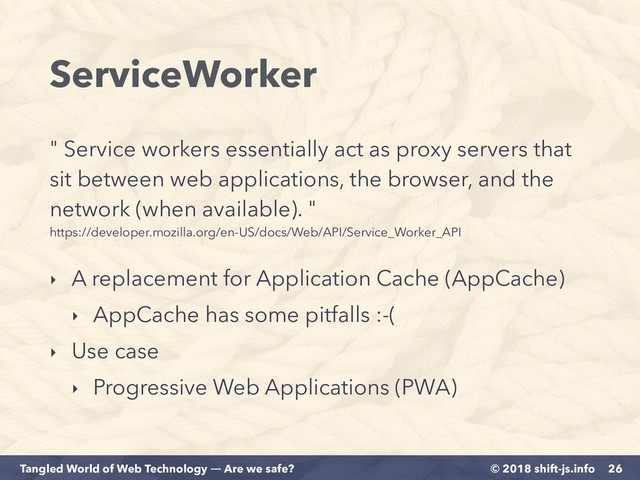 © 2018 shift-js.info
Tangled World of Web Technology ― Are we safe?
ServiceWorker
" Service workers essentially act as proxy servers that
sit between web applications, the browser, and the
network (when available). "  
https://developer.mozilla.org/en-US/docs/Web/API/Service_Worker_API
26
‣ A replacement for Application Cache (AppCache)
‣ AppCache has some pitfalls :-(
‣ Use case
‣ Progressive Web Applications (PWA)
