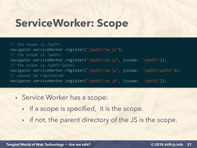 © 2018 shift-js.info
Tangled World of Web Technology ― Are we safe?
ServiceWorker: Scope
‣ Service Worker has a scope:
‣ if a scope is speciﬁed, it is the scope.
‣ if not, the parent directory of the JS is the scope.
27
// the scope is /path1
navigator.serviceWorker.register("/path1/sw.js");
// the scope is /path1
navigator.serviceWorker.register("/path1/sw.js", {scope: '/path1'});
// the scope is /path1/path2
navigator.serviceWorker.register("/path1/sw.js", {scope: '/path1/path2'});
// cannot be registered
navigator.serviceWorker.register("/path1/sw.js", {scope: '/path3'});
