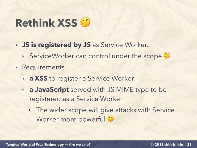 © 2018 shift-js.info
Tangled World of Web Technology ― Are we safe?
Rethink XSS 
‣ JS is registered by JS as Service Worker.
‣ ServiceWorker can control under the scope 
‣ Requirements
‣ a XSS to register a Service Worker
‣ a JavaScript served with JS MIME type to be
registered as a Service Worker
‣ The wider scope will give attacks with Service
Worker more powerful 
28
