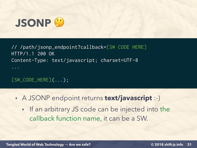 © 2018 shift-js.info
Tangled World of Web Technology ― Are we safe?
JSONP 
‣ A JSONP endpoint returns text/javascript :-)
‣ If an arbitrary JS code can be injected into the
callback function name, it can be a SW.
31
// /path/jsonp_endpoint?callback=[SW CODE HERE]
HTTP/1.1 200 OK
Content-Type: text/javascript; charset=UTF-8
...
[SW_CODE_HERE](...);
