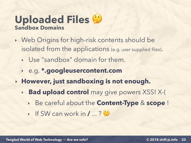 © 2018 shift-js.info
Tangled World of Web Technology ― Are we safe?
Uploaded Files  
Sandbox Domains
‣ Web Origins for high-risk contents should be
isolated from the applications (e.g. user supplied ﬁles).
‣ Use "sandbox" domain for them.
‣ e.g. *.googleusercontent.com
‣ However, just sandboxing is not enough.
‣ Bad upload control may give powers XSS! X-(
‣ Be careful about the Content-Type & scope !
‣ If SW can work in / ... ? 
33
