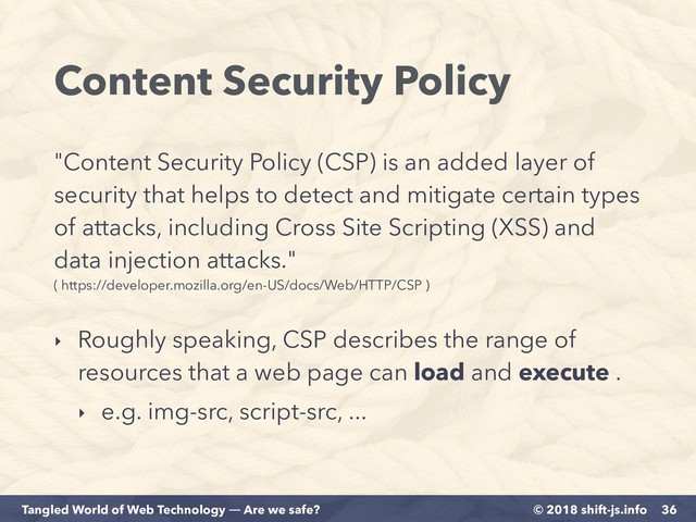 © 2018 shift-js.info
Tangled World of Web Technology ― Are we safe?
Content Security Policy
36
"Content Security Policy (CSP) is an added layer of
security that helps to detect and mitigate certain types
of attacks, including Cross Site Scripting (XSS) and
data injection attacks." 
( https://developer.mozilla.org/en-US/docs/Web/HTTP/CSP )
‣ Roughly speaking, CSP describes the range of
resources that a web page can load and execute .
‣ e.g. img-src, script-src, ...
