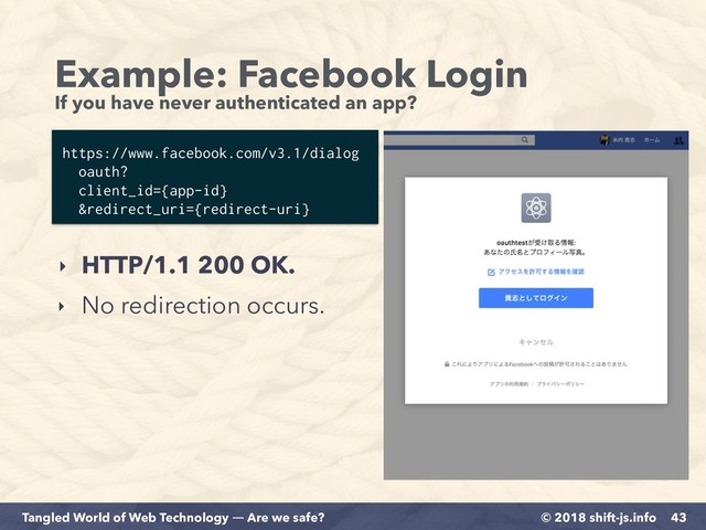 © 2018 shift-js.info
Tangled World of Web Technology ― Are we safe?
Example: Facebook Login 
If you have never authenticated an app?
43
https://www.facebook.com/v3.1/dialog 
oauth?
client_id={app-id}
&redirect_uri={redirect-uri}
‣ HTTP/1.1 200 OK.
‣ No redirection occurs.
