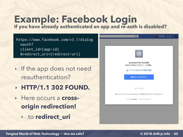 © 2018 shift-js.info
Tangled World of Web Technology ― Are we safe?
Example: Facebook Login 
If you have already authenticated an app and re-auth is disabled?
45
https://www.facebook.com/v3.1/dialog 
oauth?
client_id={app-id}
&redirect_uri={redirect-uri}
‣ If the app does not need
reauthentication?
‣ HTTP/1.1 302 FOUND.
‣ Here occurs a cross-
origin redirection!
‣ to redirect_uri
