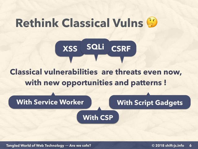 © 2018 shift-js.info
Tangled World of Web Technology ― Are we safe?
Rethink Classical Vulns 
6
Classical vulnerabilities are threats even now,
with new opportunities and patterns !
XSS CSRF
SQLi
With Service Worker With Script Gadgets
With CSP
