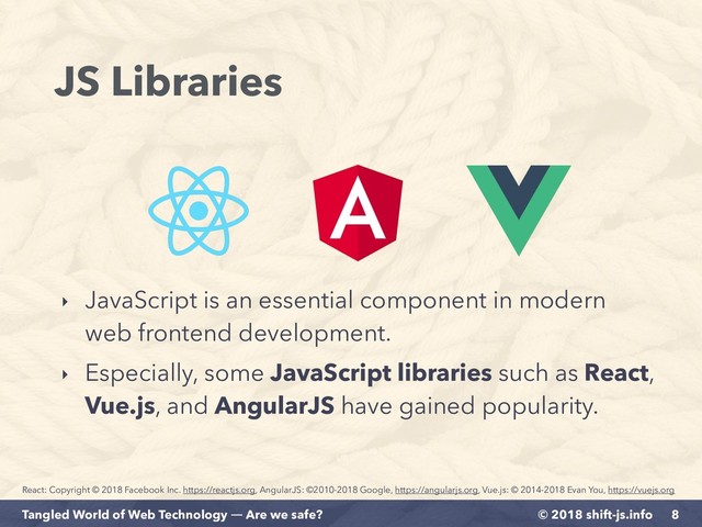 © 2018 shift-js.info
Tangled World of Web Technology ― Are we safe?
JS Libraries
‣ JavaScript is an essential component in modern
web frontend development.
‣ Especially, some JavaScript libraries such as React,
Vue.js, and AngularJS have gained popularity.
8
React: Copyright © 2018 Facebook Inc. https://reactjs.org, AngularJS: ©2010-2018 Google, https://angularjs.org, Vue.js: © 2014-2018 Evan You, https://vuejs.org
